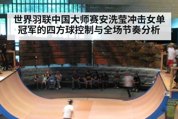 世界羽联中国大师赛安洗莹冲击女单冠军的四方球控制与全场节奏分析